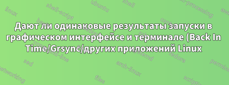 Дают ли одинаковые результаты запуски в графическом интерфейсе и терминале (Back In Time/Grsync/других приложений Linux)?