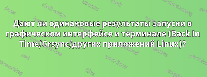 Дают ли одинаковые результаты запуски в графическом интерфейсе и терминале (Back In Time/Grsync/других приложений Linux)?