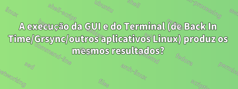 A execução da GUI e do Terminal (de Back In Time/Grsync/outros aplicativos Linux) produz os mesmos resultados?