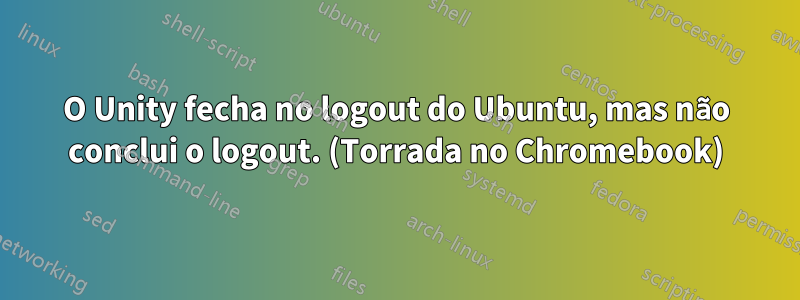 O Unity fecha no logout do Ubuntu, mas não conclui o logout. (Torrada no Chromebook)