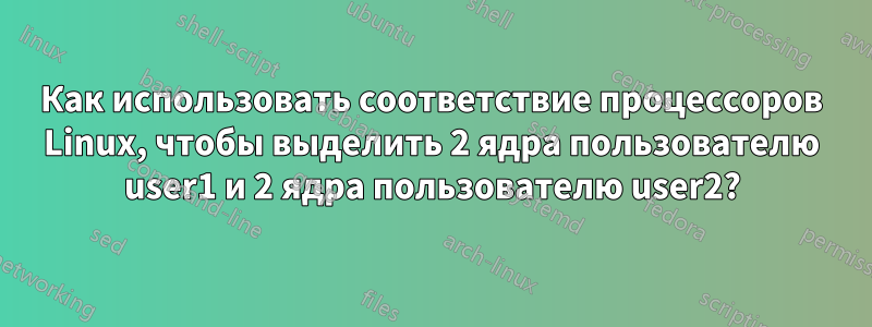 Как использовать соответствие процессоров Linux, чтобы выделить 2 ядра пользователю user1 и 2 ядра пользователю user2?