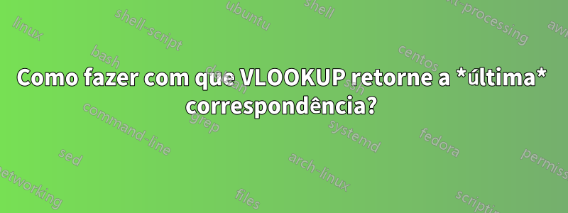 Como fazer com que VLOOKUP retorne a *última* correspondência?