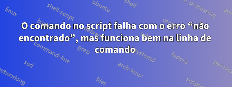 O comando no script falha com o erro “não encontrado”, mas funciona bem na linha de comando