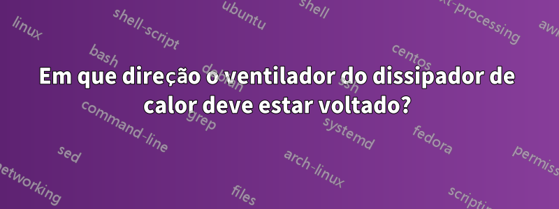 Em que direção o ventilador do dissipador de calor deve estar voltado?