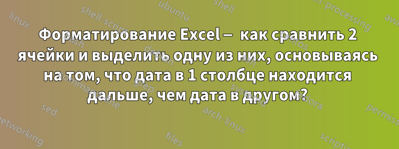 Форматирование Excel — как сравнить 2 ячейки и выделить одну из них, основываясь на том, что дата в 1 столбце находится дальше, чем дата в другом?