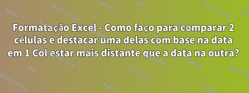 Formatação Excel - Como faço para comparar 2 células e destacar uma delas com base na data em 1 Col estar mais distante que a data na outra?