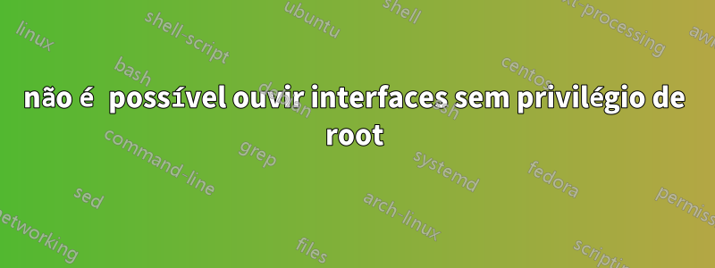 não é possível ouvir interfaces sem privilégio de root