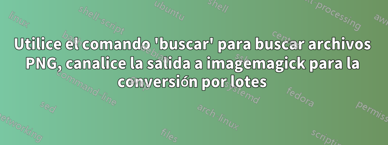 Utilice el comando 'buscar' para buscar archivos PNG, canalice la salida a imagemagick para la conversión por lotes
