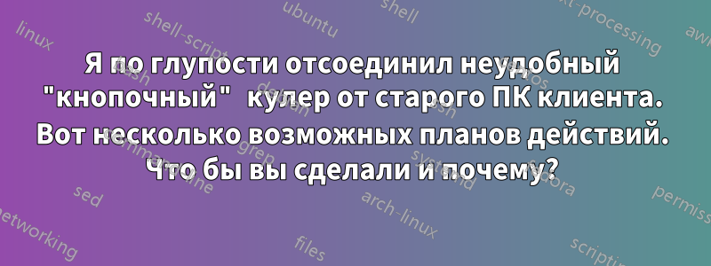 Я по глупости отсоединил неудобный "кнопочный" кулер от старого ПК клиента. Вот несколько возможных планов действий. Что бы вы сделали и почему?