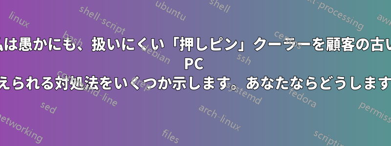 私は愚かにも、扱いにくい「押しピン」クーラーを顧客の古い PC から取り外してしまいました。考えられる対処法をいくつか示します。あなたならどうしますか。また、その理由は何ですか。