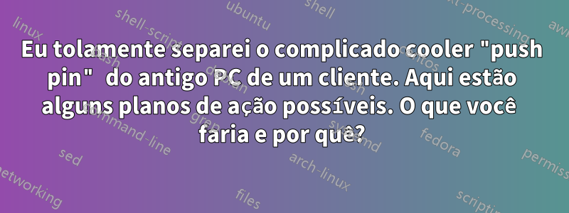Eu tolamente separei o complicado cooler "push pin" do antigo PC de um cliente. Aqui estão alguns planos de ação possíveis. O que você faria e por quê?