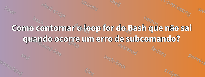 Como contornar o loop for do Bash que não sai quando ocorre um erro de subcomando?