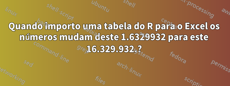 Quando importo uma tabela do R para o Excel os números mudam deste 1.6329932 para este 16.329.932.?