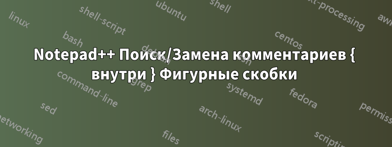 Notepad++ Поиск/Замена комментариев { внутри } Фигурные скобки