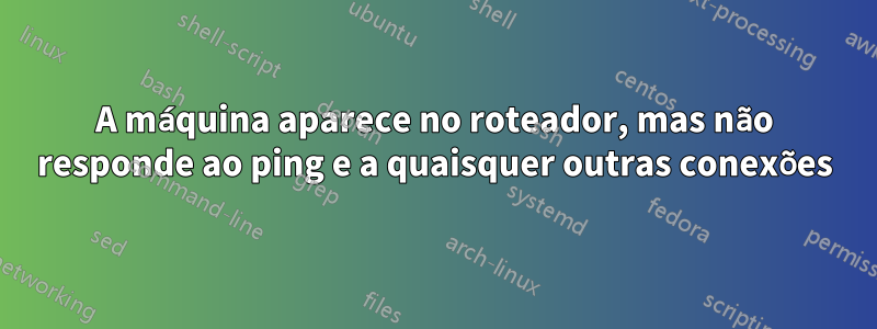 A máquina aparece no roteador, mas não responde ao ping e a quaisquer outras conexões