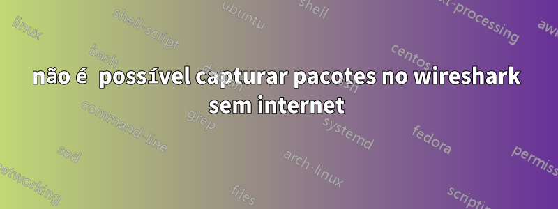 não é possível capturar pacotes no wireshark sem internet