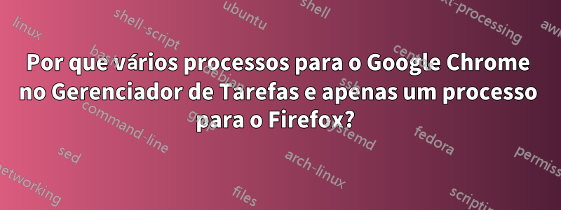 Por que vários processos para o Google Chrome no Gerenciador de Tarefas e apenas um processo para o Firefox?
