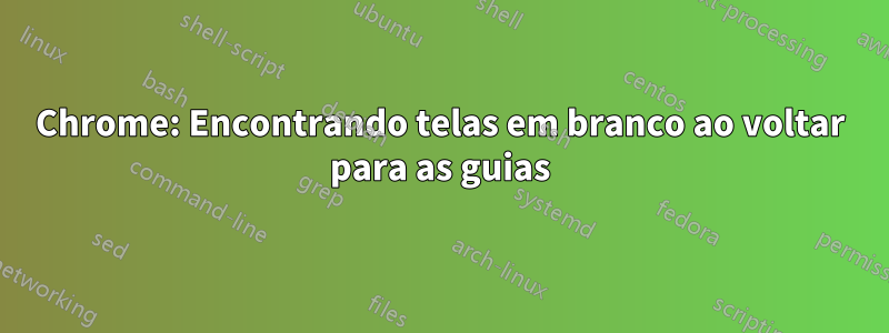 Chrome: Encontrando telas em branco ao voltar para as guias