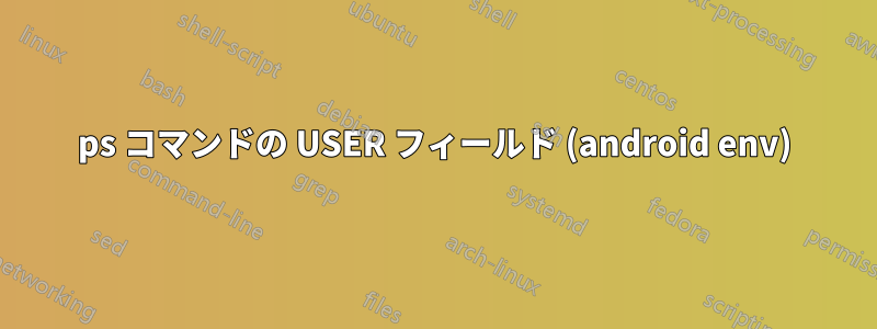 ps コマンドの USER フィールド (android env)