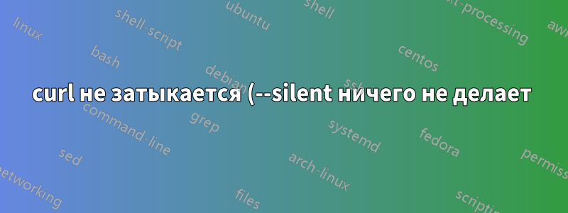curl не затыкается (--silent ничего не делает)