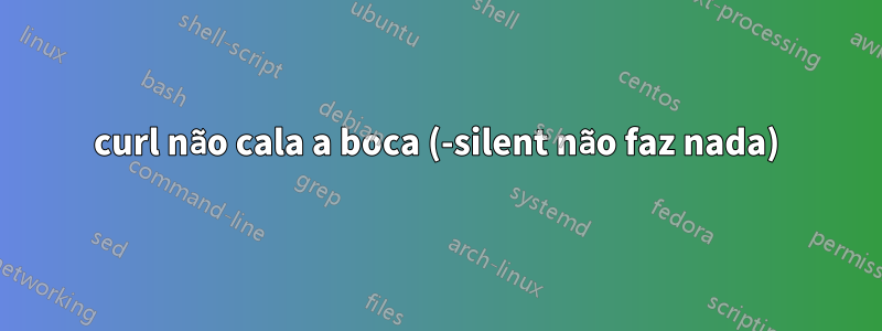 curl não cala a boca (-silent não faz nada)
