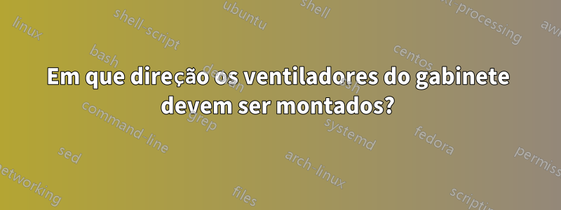 Em que direção os ventiladores do gabinete devem ser montados?