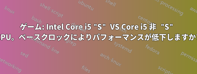 ゲーム: Intel Core i5 "S" VS Core i5 非 "S" CPU。ベースクロックによりパフォーマンスが低下しますか?