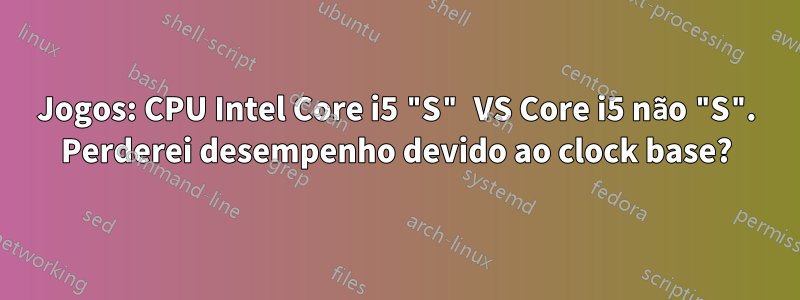 Jogos: CPU Intel Core i5 "S" VS Core i5 não "S". Perderei desempenho devido ao clock base?