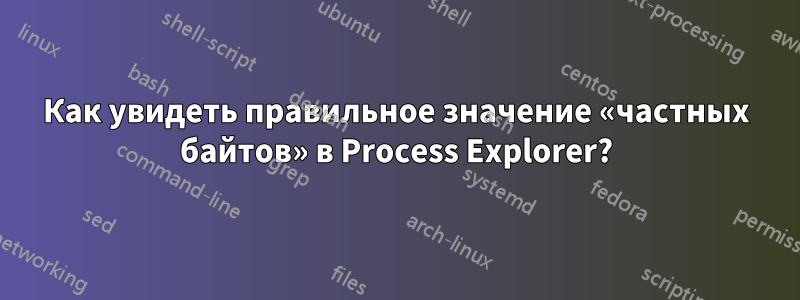 Как увидеть правильное значение «частных байтов» в Process Explorer?