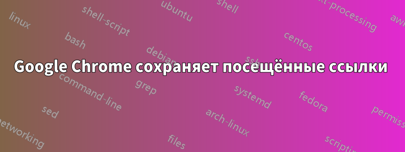 Google Chrome сохраняет посещённые ссылки