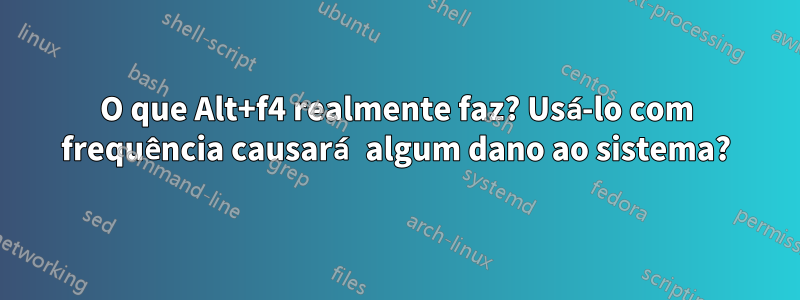 O que Alt+f4 realmente faz? Usá-lo com frequência causará algum dano ao sistema?