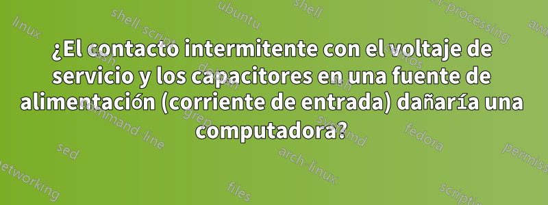 ¿El contacto intermitente con el voltaje de servicio y los capacitores en una fuente de alimentación (corriente de entrada) dañaría una computadora?