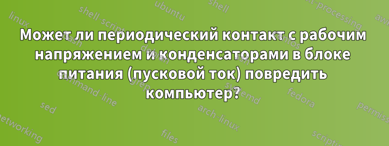 Может ли периодический контакт с рабочим напряжением и конденсаторами в блоке питания (пусковой ток) повредить компьютер?