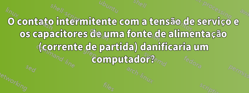 O contato intermitente com a tensão de serviço e os capacitores de uma fonte de alimentação (corrente de partida) danificaria um computador?