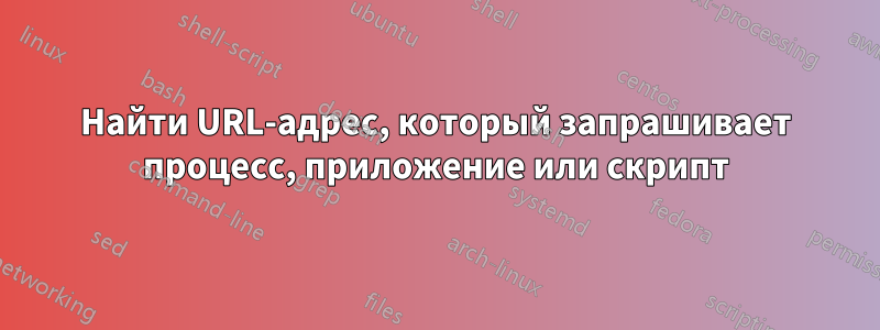 Найти URL-адрес, который запрашивает процесс, приложение или скрипт