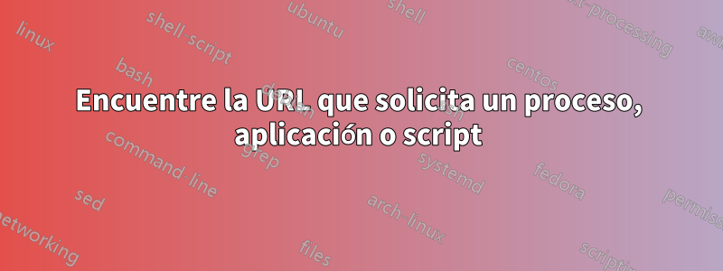 Encuentre la URL que solicita un proceso, aplicación o script