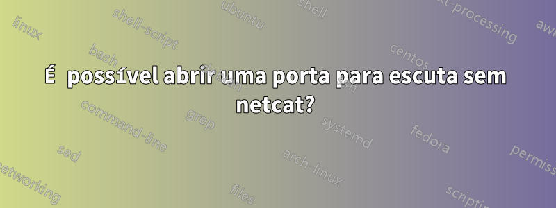 É possível abrir uma porta para escuta sem netcat?