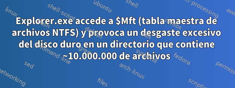Explorer.exe accede a $Mft (tabla maestra de archivos NTFS) y provoca un desgaste excesivo del disco duro en un directorio que contiene ~10.000.000 de archivos