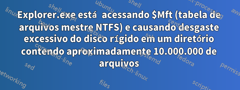 Explorer.exe está acessando $Mft (tabela de arquivos mestre NTFS) e causando desgaste excessivo do disco rígido em um diretório contendo aproximadamente 10.000.000 de arquivos