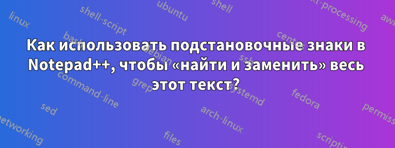 Как использовать подстановочные знаки в Notepad++, чтобы «найти и заменить» весь этот текст?
