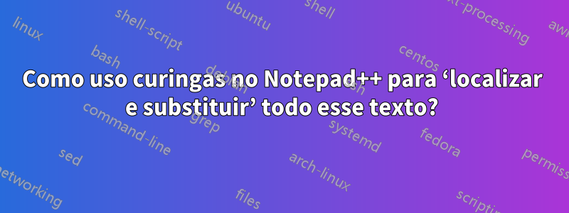 Como uso curingas no Notepad++ para ‘localizar e substituir’ todo esse texto?