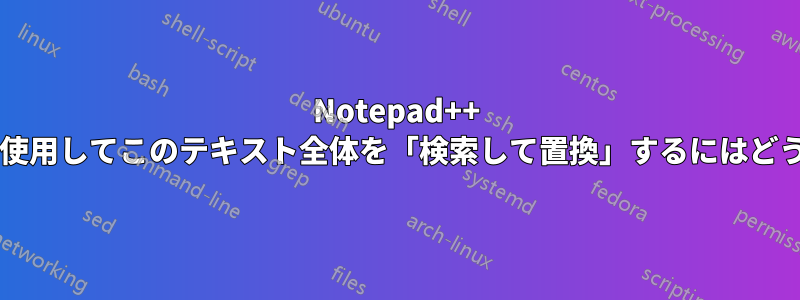 Notepad++ でワイルドカードを使用してこのテキスト全体を「検索して置換」するにはどうすればよいですか?