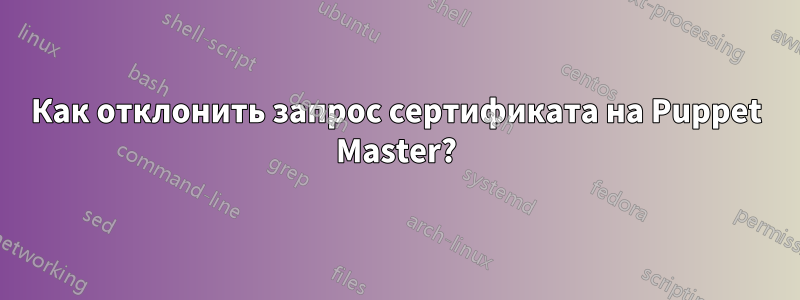 Как отклонить запрос сертификата на Puppet Master?