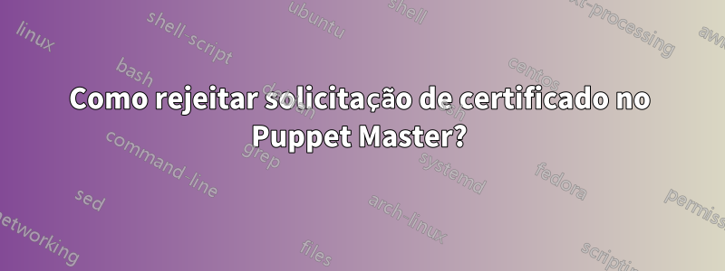 Como rejeitar solicitação de certificado no Puppet Master?