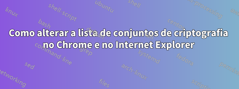 Como alterar a lista de conjuntos de criptografia no Chrome e no Internet Explorer