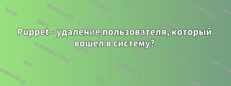 Puppet - удаление пользователя, который вошел в систему?