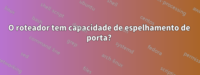 O roteador tem capacidade de espelhamento de porta?