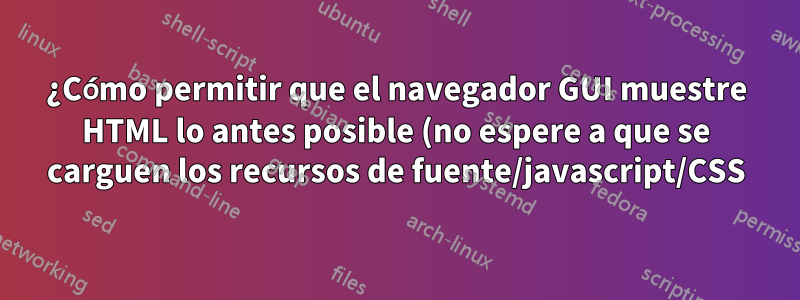 ¿Cómo permitir que el navegador GUI muestre HTML lo antes posible (no espere a que se carguen los recursos de fuente/javascript/CSS)?