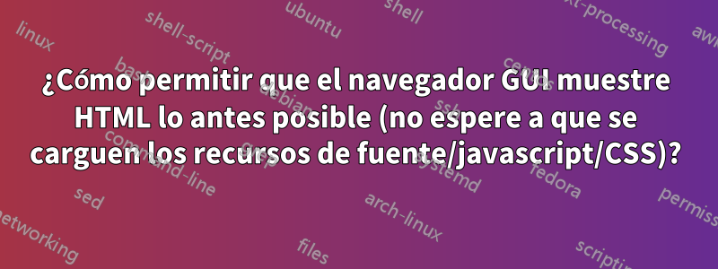 ¿Cómo permitir que el navegador GUI muestre HTML lo antes posible (no espere a que se carguen los recursos de fuente/javascript/CSS)?