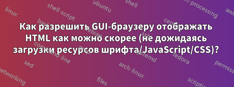 Как разрешить GUI-браузеру отображать HTML как можно скорее (не дожидаясь загрузки ресурсов шрифта/JavaScript/CSS)?